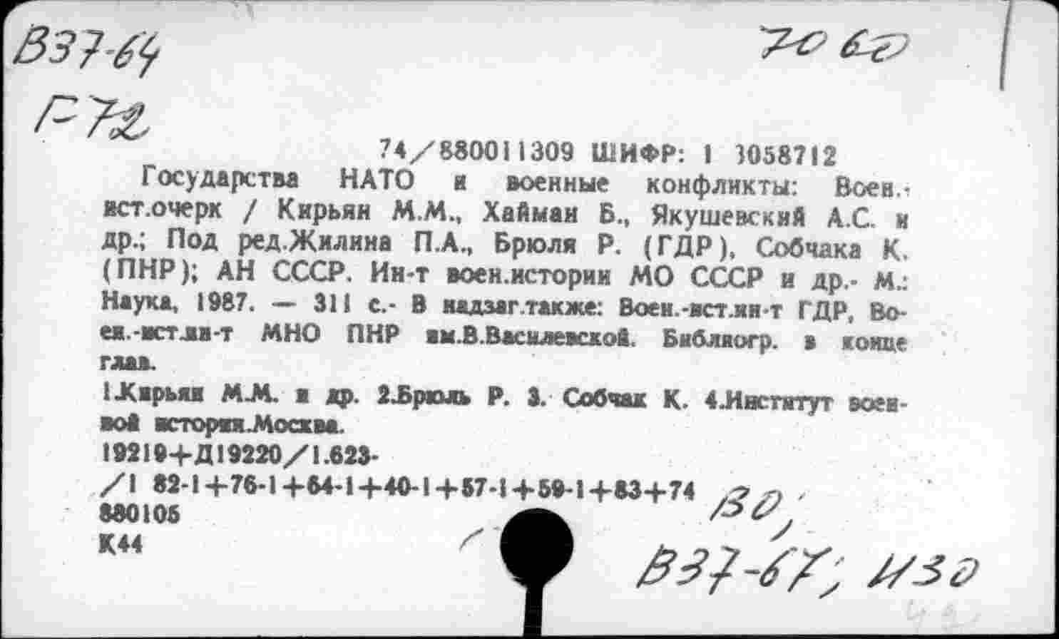 ﻿74/880011309 ШИФР: I 3058712
Государства НАТО и военные конфликты: Воен л ист.очерк / Кирьян М.М., Хайман Б.. Якушевский А.С. и
др.	; Под ред.Жилина П.А., Брюля Р. (ГДР), Собчака К. (ПНР); АН СССР. Ин-т воен.истории МО СССР и др,- м.: Наука, 1987. — 311 с.- В надзаг также: Воен.-встли т ГДР, Во-
еж.	-встли-т МНО ПНР жм.В.Василевскоа. Библаогр. в конце глав.
1Хжрки М.М. ■ др. 2Ърюль р. 3. Собчак К- 4 .Институт «живой исторни-Мосхва.
I »219+Д19220/1.623-
/1 82-1+76-1+64-1+40-1+57-1+59-1+83+74 г, , 880105